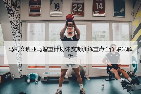 马刺文班亚马增重计划休赛期训练重点全面曝光解析