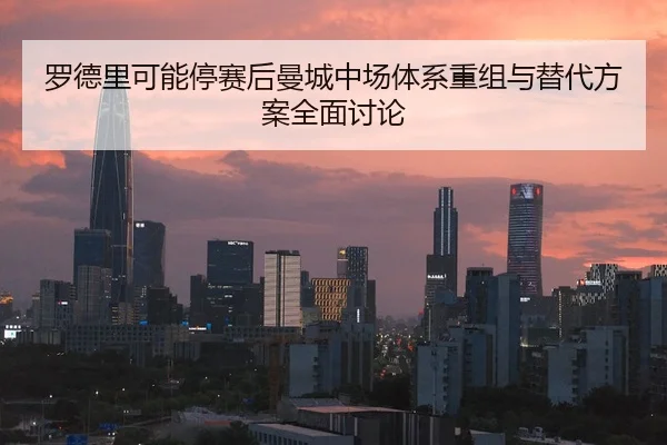 罗德里可能停赛后曼城中场体系重组与替代方案全面讨论 - kaiyun