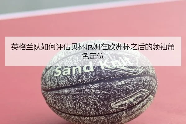 英格兰队如何评估贝林厄姆在欧洲杯之后的领袖角色定位 - kaiyun