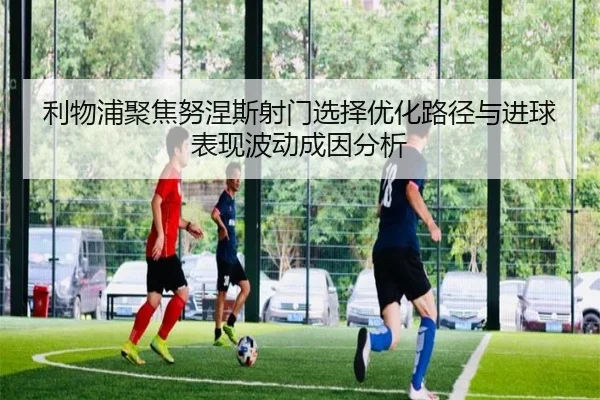 利物浦聚焦努涅斯射门选择优化路径与进球表现波动成因分析 - kaiyun