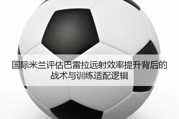 国际米兰评估巴雷拉远射效率提升背后的战术与训练适配逻辑 - kaiyun