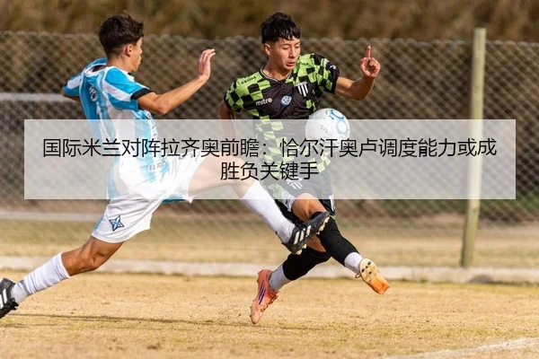 国际米兰对阵拉齐奥前瞻：恰尔汗奥卢调度能力或成胜负关键手 - kaiyun